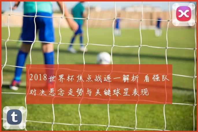 2018世界杯焦点战逐一解析 看强队对决悬念走势与关键球星表现