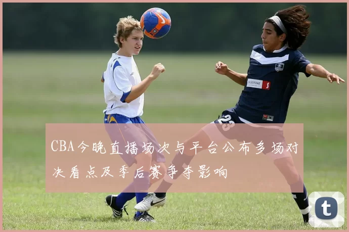 CBA今晚直播场次与平台公布多场对决看点及季后赛争夺影响