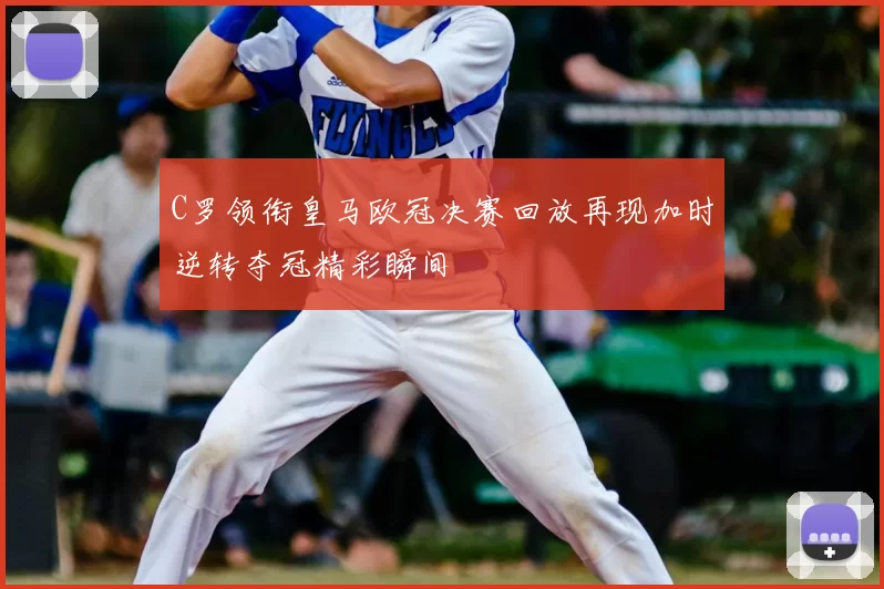 C罗领衔皇马欧冠决赛回放再现加时逆转夺冠精彩瞬间