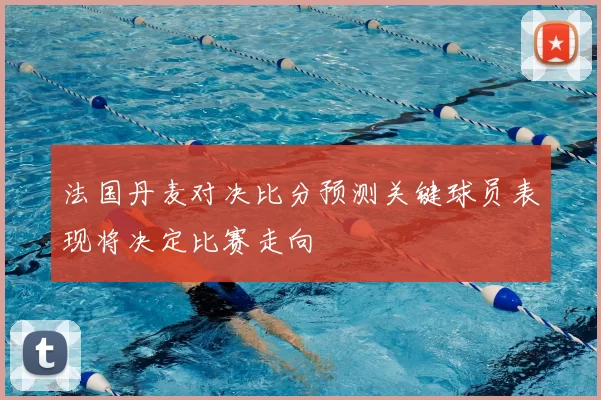 法国丹麦对决比分预测关键球员表现将决定比赛走向