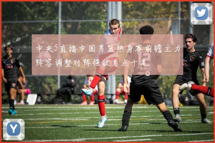 中央5直播中国男篮热身赛前瞻主力阵容调整对阵强敌看点十足