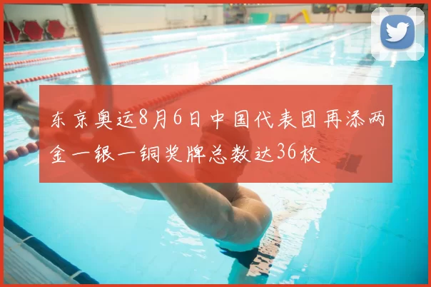 东京奥运8月6日中国代表团再添两金一银一铜奖牌总数达36枚