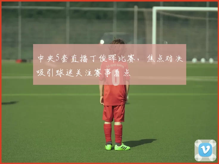 中央5套直播丁俊晖比赛，焦点对决吸引球迷关注赛事看点