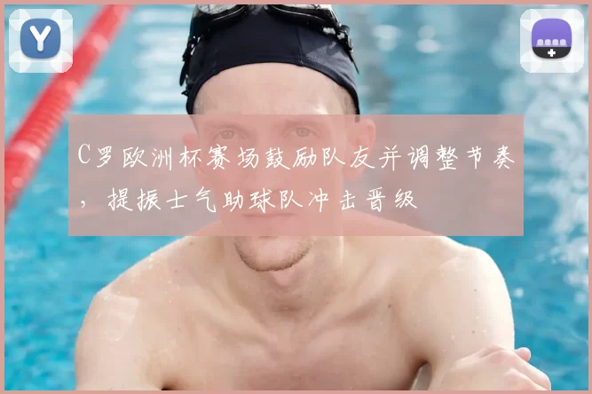 C罗欧洲杯赛场鼓励队友并调整节奏，提振士气助球队冲击晋级
