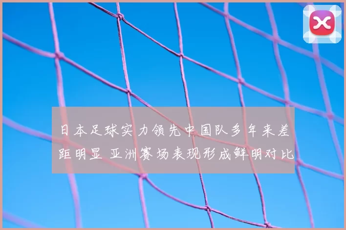 日本足球实力领先中国队多年来差距明显 亚洲赛场表现形成鲜明对比