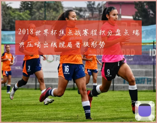 2018世界杯焦点战赛程积分盘点 瑞典压哨出线搅局晋级形势