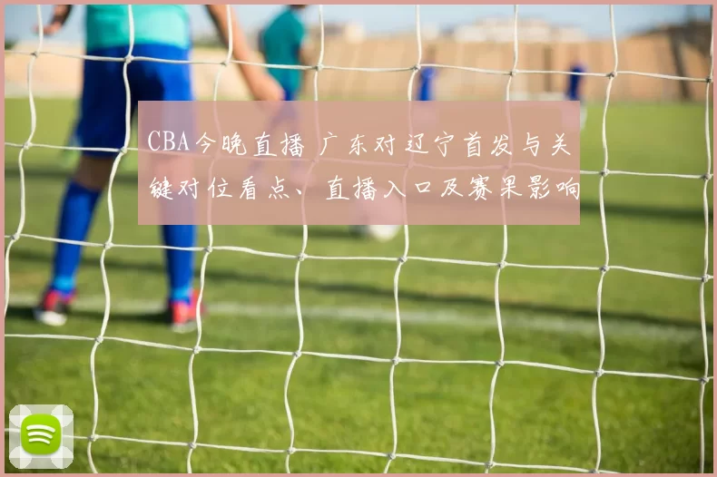 CBA今晚直播 广东对辽宁首发与关键对位看点、直播入口及赛果影响