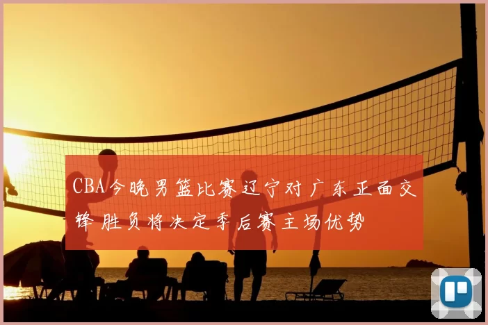 CBA今晚男篮比赛辽宁对广东正面交锋 胜负将决定季后赛主场优势