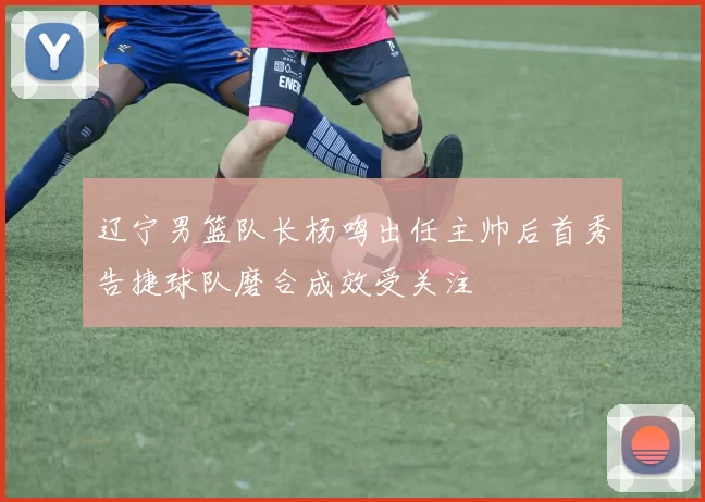辽宁男篮队长杨鸣出任主帅后首秀告捷球队磨合成效受关注