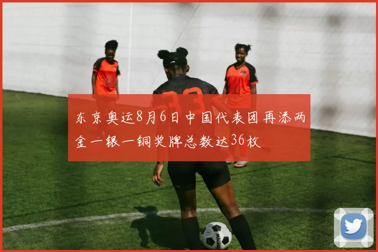 东京奥运8月6日中国代表团再添两金一银一铜奖牌总数达36枚