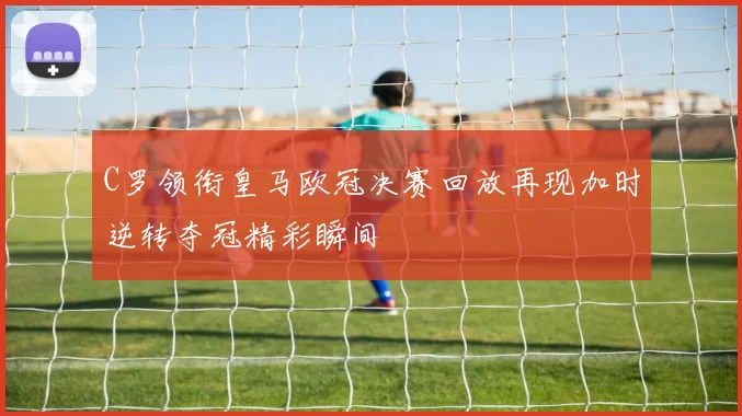 C罗领衔皇马欧冠决赛回放再现加时逆转夺冠精彩瞬间