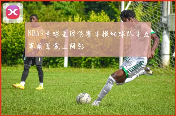 NBA9号球星因伤赛季报销球队季后赛前景蒙上阴影