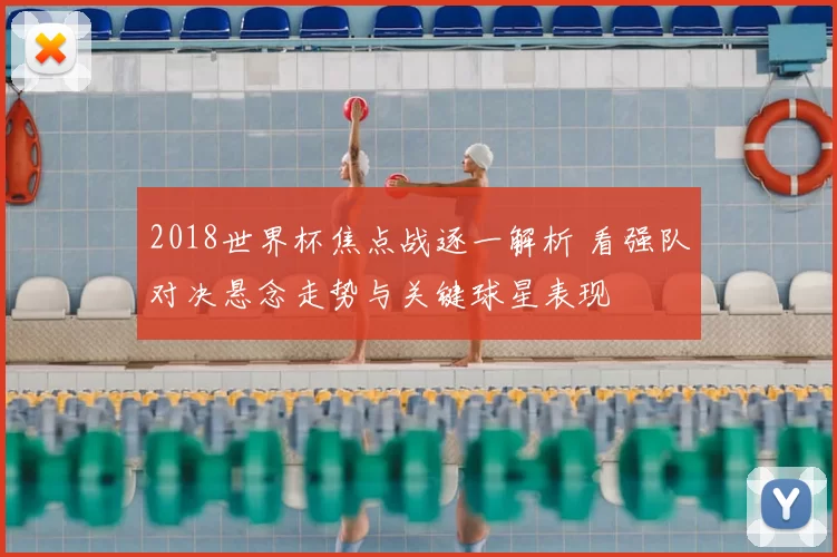 2018世界杯焦点战逐一解析 看强队对决悬念走势与关键球星表现