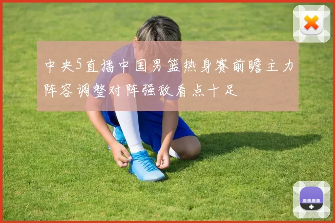 中央5直播中国男篮热身赛前瞻主力阵容调整对阵强敌看点十足