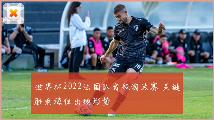 世界杯2022法国队晋级淘汰赛 关键胜利稳住出线形势