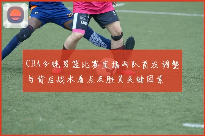 CBA今晚男篮比赛直播两队首发调整与背后战术看点及胜负关键因素