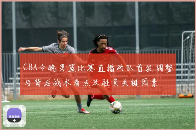 CBA今晚男篮比赛直播两队首发调整与背后战术看点及胜负关键因素