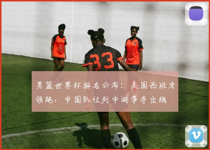 男篮世界杯排名公布：美国西班牙领跑，中国队位列中游争夺出线
