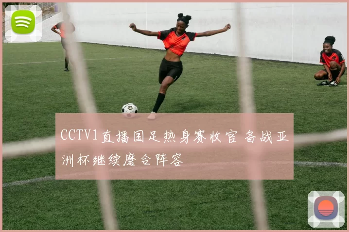 CCTV1直播国足热身赛收官 备战亚洲杯继续磨合阵容