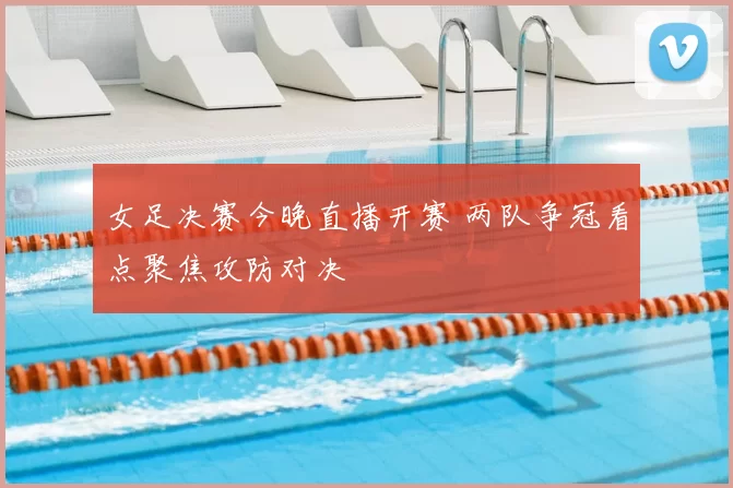 女足决赛今晚直播开赛 两队争冠看点聚焦攻防对决