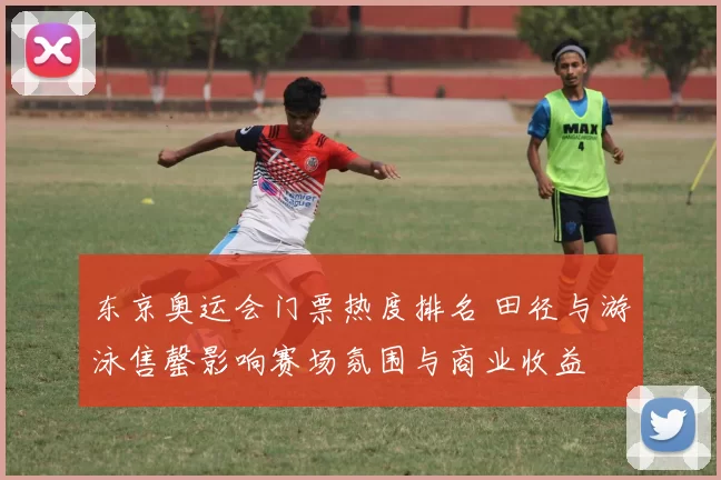 东京奥运会门票热度排名 田径与游泳售罄影响赛场氛围与商业收益