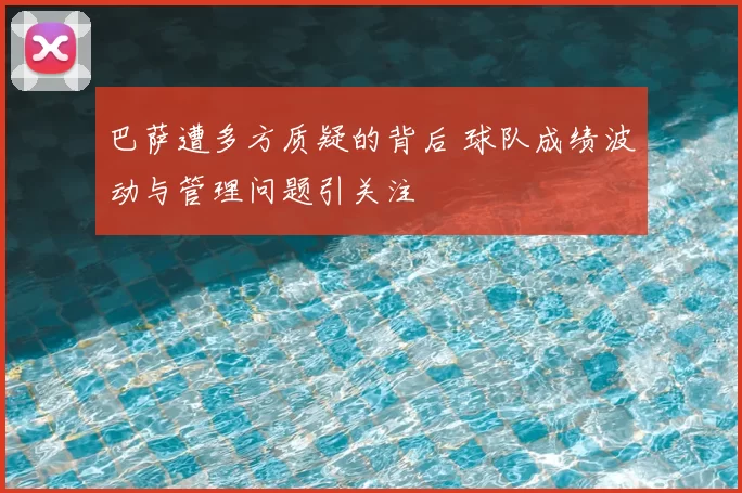 巴萨遭多方质疑的背后 球队成绩波动与管理问题引关注