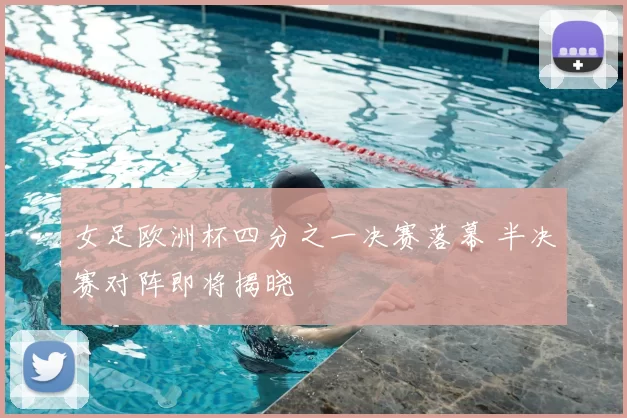 女足欧洲杯四分之一决赛落幕 半决赛对阵即将揭晓