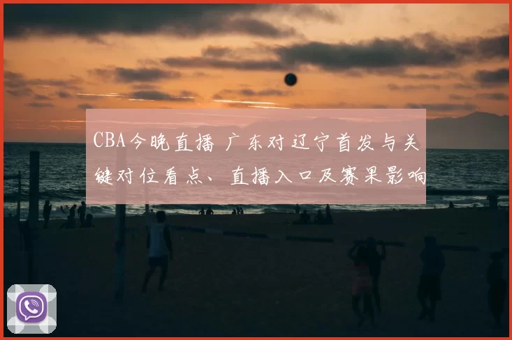 CBA今晚直播 广东对辽宁首发与关键对位看点、直播入口及赛果影响