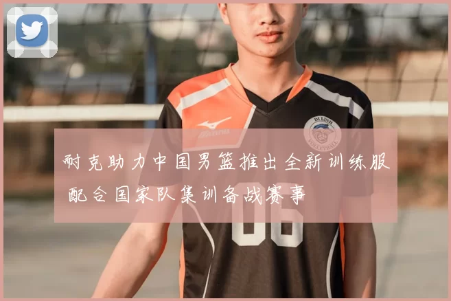 耐克助力中国男篮推出全新训练服 配合国家队集训备战赛事