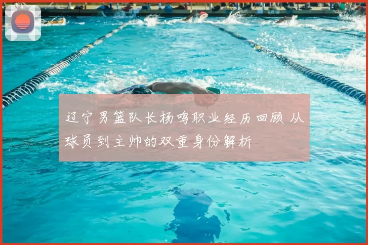 辽宁男篮队长杨鸣职业经历回顾 从球员到主帅的双重身份解析