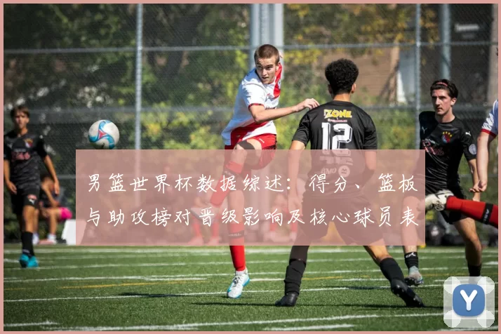 男篮世界杯数据综述：得分、篮板与助攻榜对晋级影响及核心球员表现