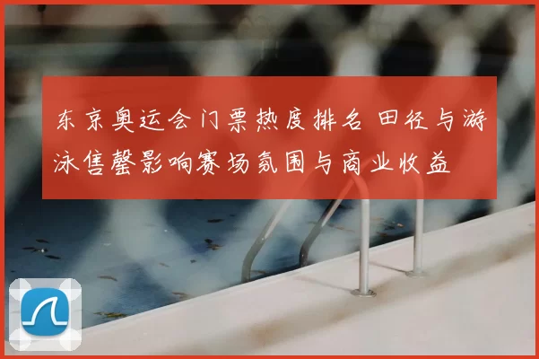 东京奥运会门票热度排名 田径与游泳售罄影响赛场氛围与商业收益