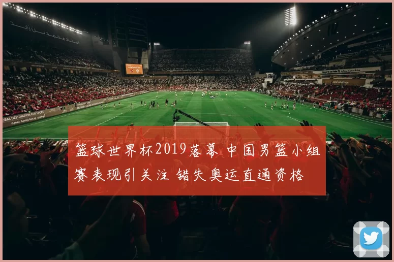 篮球世界杯2019落幕 中国男篮小组赛表现引关注 错失奥运直通资格