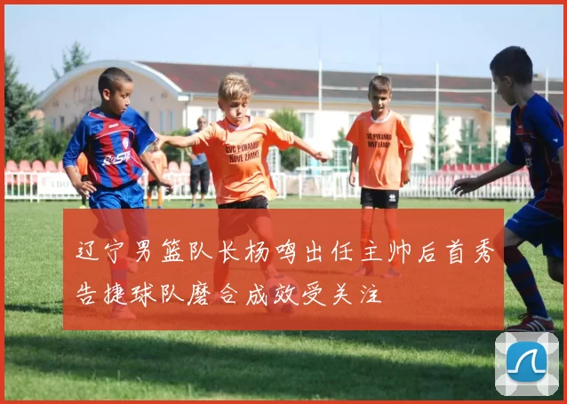 辽宁男篮队长杨鸣出任主帅后首秀告捷球队磨合成效受关注
