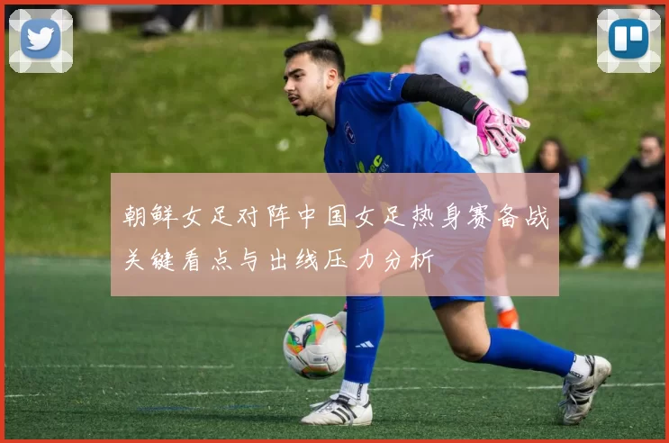朝鲜女足对阵中国女足热身赛备战关键看点与出线压力分析
