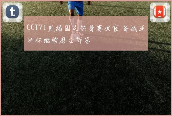 CCTV1直播国足热身赛收官 备战亚洲杯继续磨合阵容