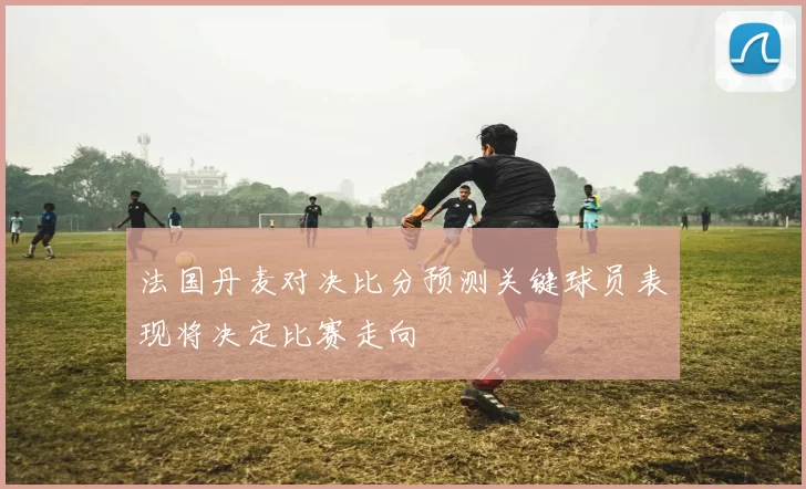 法国丹麦对决比分预测关键球员表现将决定比赛走向
