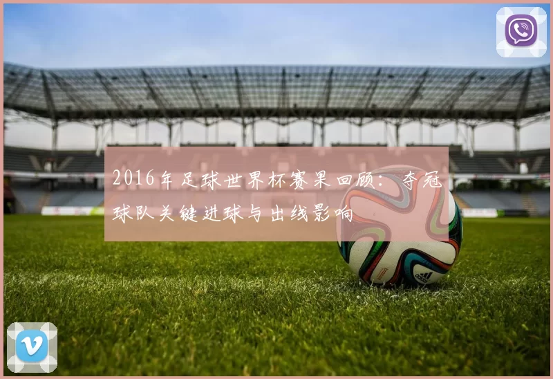2016年足球世界杯赛果回顾：夺冠球队关键进球与出线影响