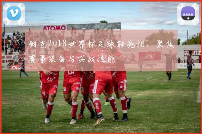 耐克2018世界杯足球鞋亮相，聚焦赛事装备与实战性能