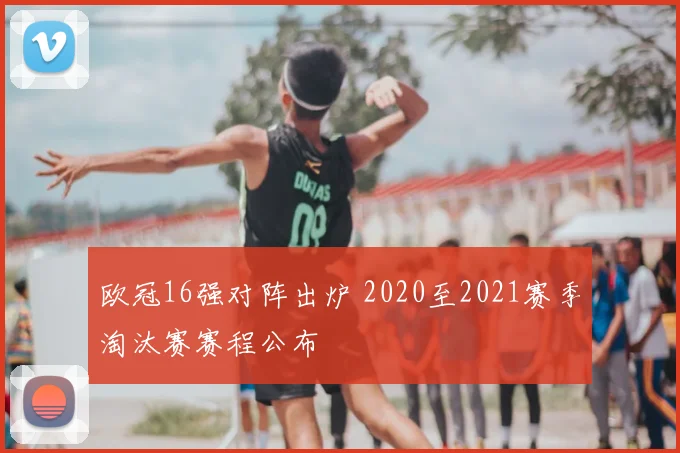 欧冠16强对阵出炉 2020至2021赛季淘汰赛赛程公布