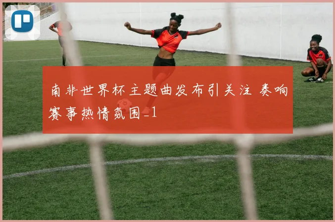 南非世界杯主题曲发布引关注 奏响赛事热情氛围_1