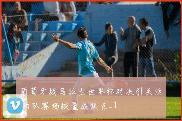 葡萄牙战乌拉圭世界杯对决引关注 两队赛场较量成焦点_1