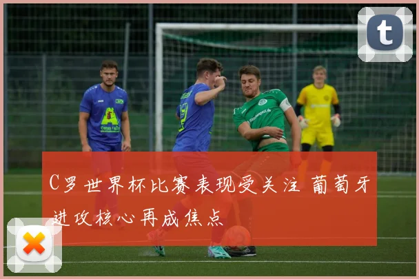 C罗世界杯比赛表现受关注 葡萄牙进攻核心再成焦点