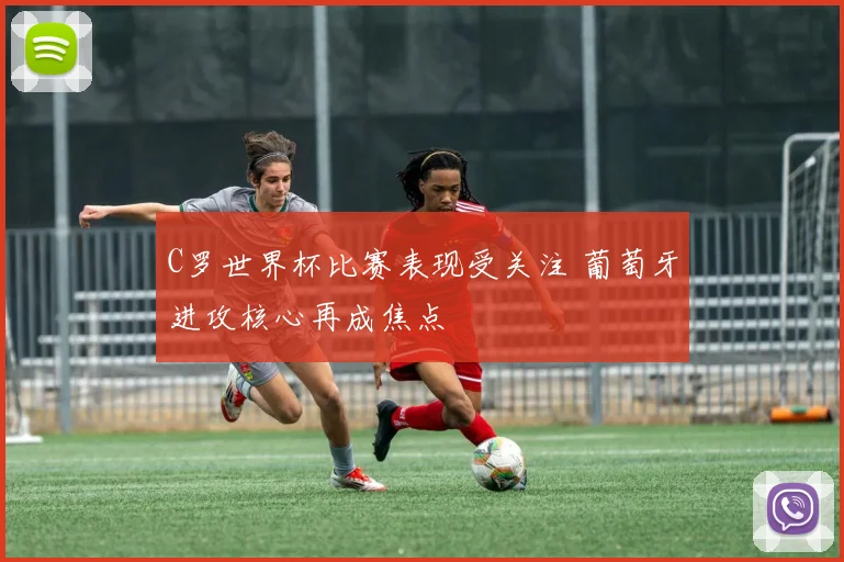 C罗世界杯比赛表现受关注 葡萄牙进攻核心再成焦点