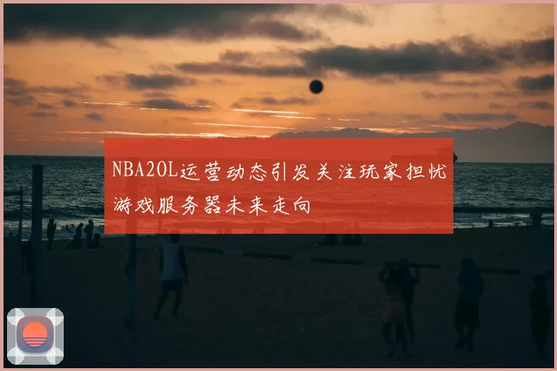 NBA2OL运营动态引发关注玩家担忧游戏服务器未来走向