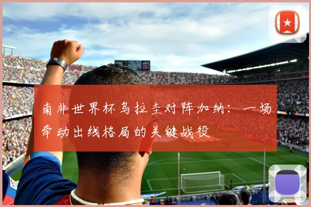 南非世界杯乌拉圭对阵加纳:一场牵动出线格局的关键战役