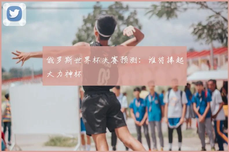 俄罗斯世界杯决赛预测：谁将捧起大力神杯