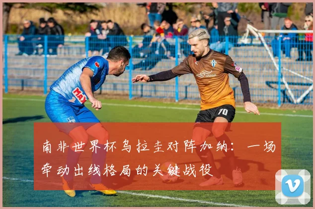 南非世界杯乌拉圭对阵加纳:一场牵动出线格局的关键战役
