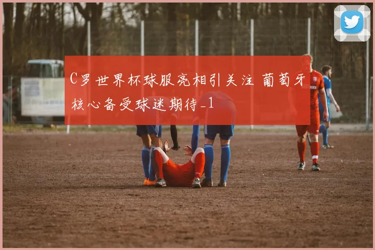 C罗世界杯球服亮相引关注 葡萄牙核心备受球迷期待_1