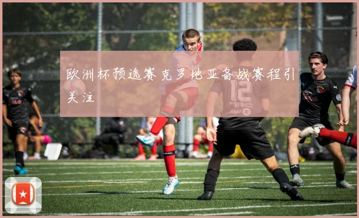 欧洲杯预选赛克罗地亚备战赛程引关注